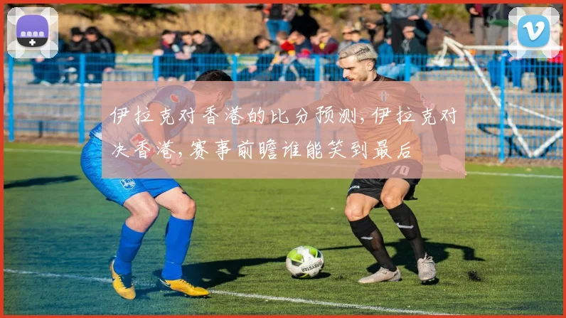 伊拉克对香港的比分预测,伊拉克对决香港,赛事前瞻谁能笑到最后