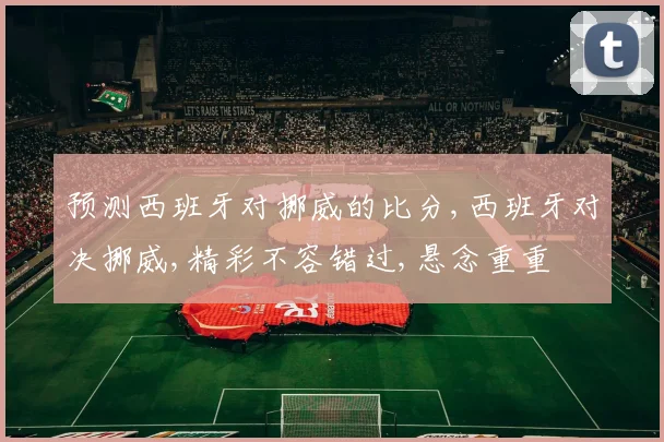预测西班牙对挪威的比分,西班牙对决挪威,精彩不容错过,悬念重重