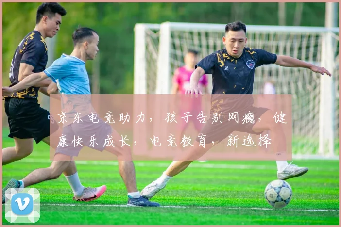 京东电竞助力，孩子告别网瘾，健康快乐成长，电竞教育，新选择