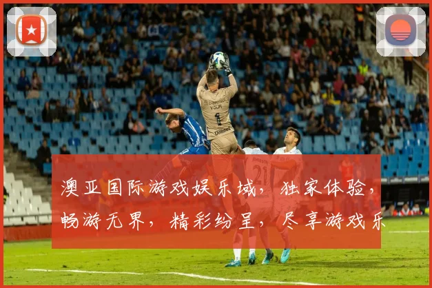澳亚国际游戏娱乐域，独家体验，畅游无界，精彩纷呈，尽享游戏乐趣