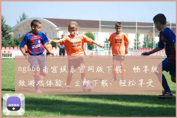 ng666南宫娱乐官网版下载，畅享极致游戏体验，立即下载，轻松享受